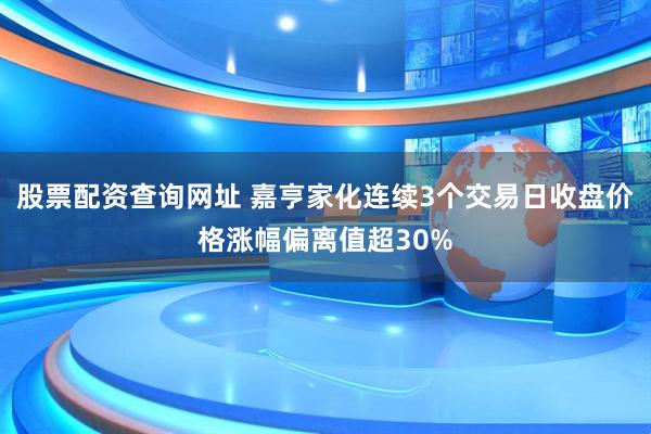 股票配资查询网址 嘉亨家化连续3个交易日收盘价格涨幅偏离值超30%
