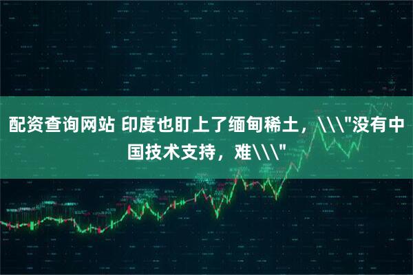 配资查询网站 印度也盯上了缅甸稀土，\＂没有中国技术支持，难\＂