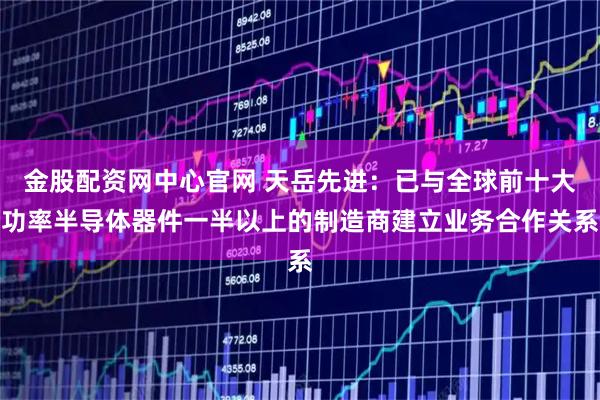 金股配资网中心官网 天岳先进：已与全球前十大功率半导体器件一半以上的制造商建立业务合作关系