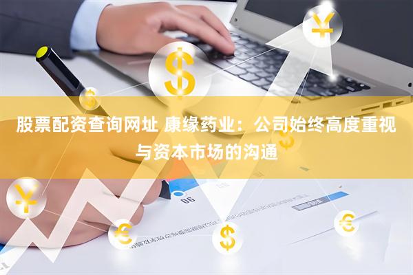 股票配资查询网址 康缘药业：公司始终高度重视与资本市场的沟通