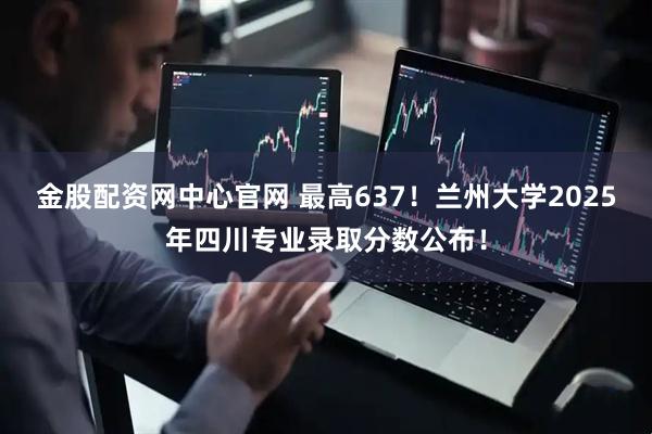 金股配资网中心官网 最高637！兰州大学2025年四川专业录取分数公布！