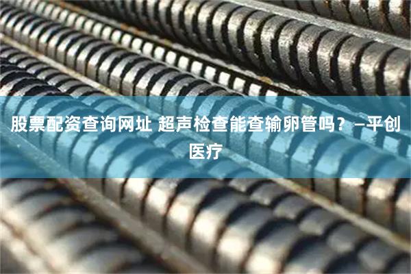 股票配资查询网址 超声检查能查输卵管吗？—平创医疗