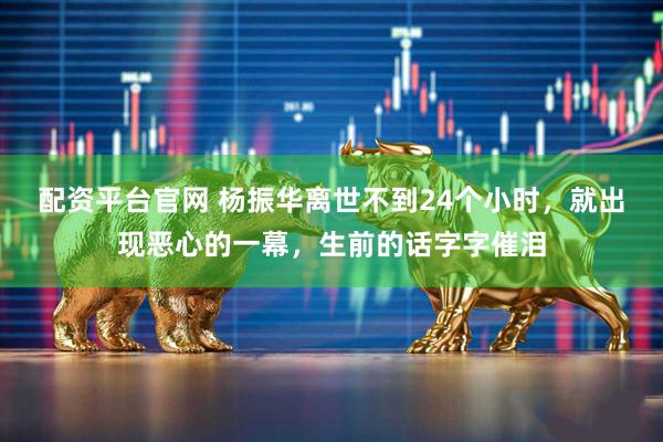 配资平台官网 杨振华离世不到24个小时，就出现恶心的一幕，生前的话字字催泪
