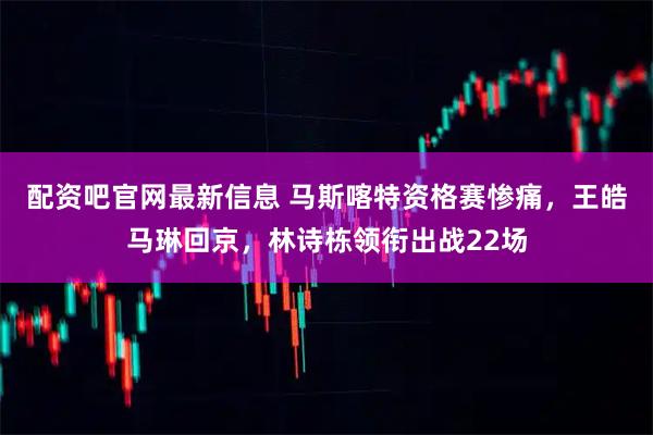 配资吧官网最新信息 马斯喀特资格赛惨痛，王皓马琳回京，林诗栋领衔出战22场
