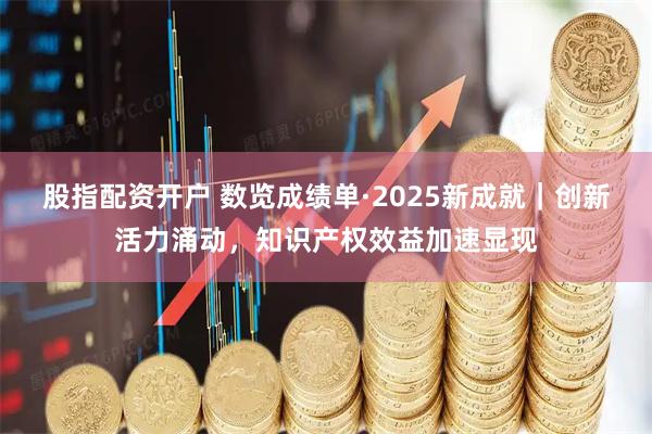 股指配资开户 数览成绩单·2025新成就｜创新活力涌动，知识产权效益加速显现