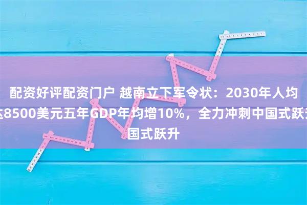 配资好评配资门户 越南立下军令状：2030年人均达8500美元五年GDP年均增10%，全力冲刺中国式跃升