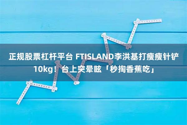 正规股票杠杆平台 FTISLAND李洪基打瘦瘦针铲10kg！台上突晕眩「秒掏香蕉吃」