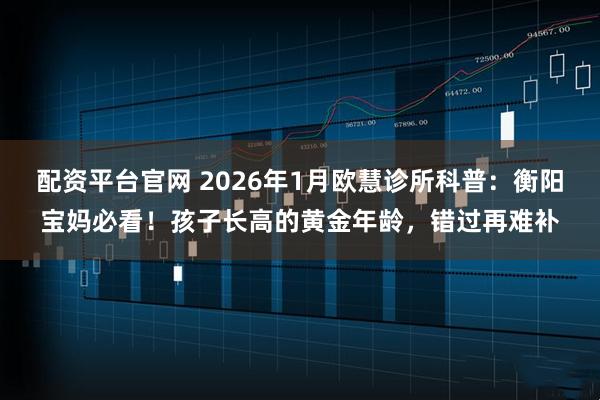 配资平台官网 2026年1月欧慧诊所科普：衡阳宝妈必看！孩子长高的黄金年龄，错过再难补
