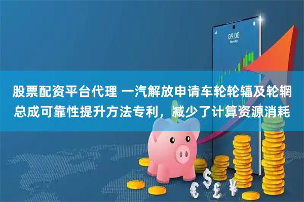 股票配资平台代理 一汽解放申请车轮轮辐及轮辋总成可靠性提升方法专利，减少了计算资源消耗