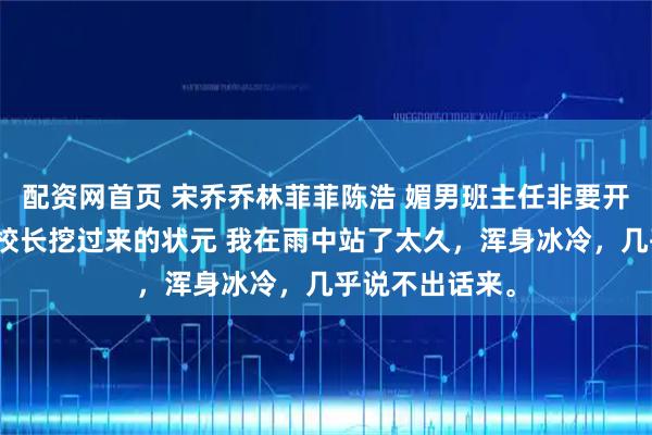 配资网首页 宋乔乔林菲菲陈浩 媚男班主任非要开除我，可我是校长挖过来的状元 我在雨中站了太久，浑身冰冷，几乎说不出话来。