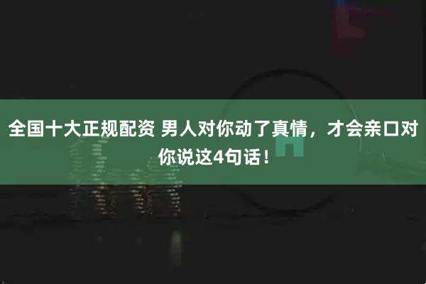 全国十大正规配资 男人对你动了真情，才会亲口对你说这4句话！