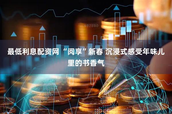 最低利息配资网 “阅享”新春 沉浸式感受年味儿里的书香气