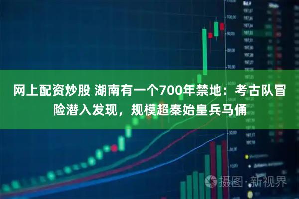 网上配资炒股 湖南有一个700年禁地：考古队冒险潜入发现，规模超秦始皇兵马俑