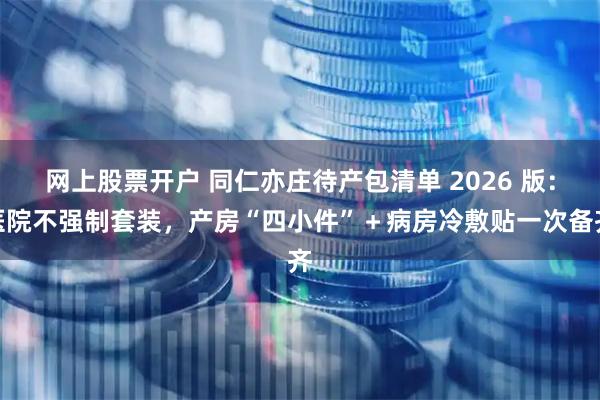 网上股票开户 同仁亦庄待产包清单 2026 版:医院不强制套装,产房“四小件”+病房冷敷贴一次备齐