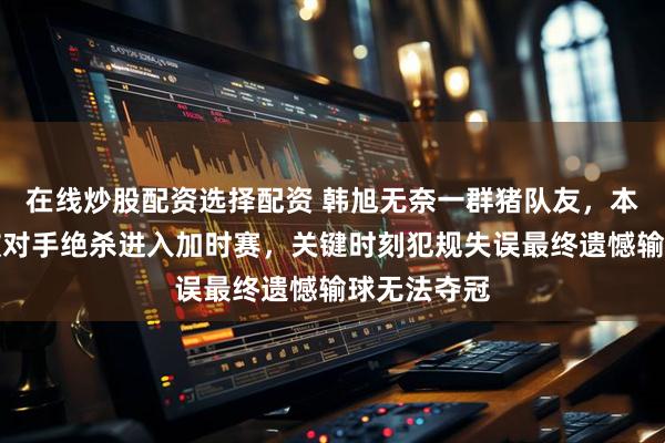 在线炒股配资选择配资 韩旭无奈一群猪队友，本胜利到手被对手绝杀进入加时赛，关键时刻犯规失误最终遗憾输球无法夺冠