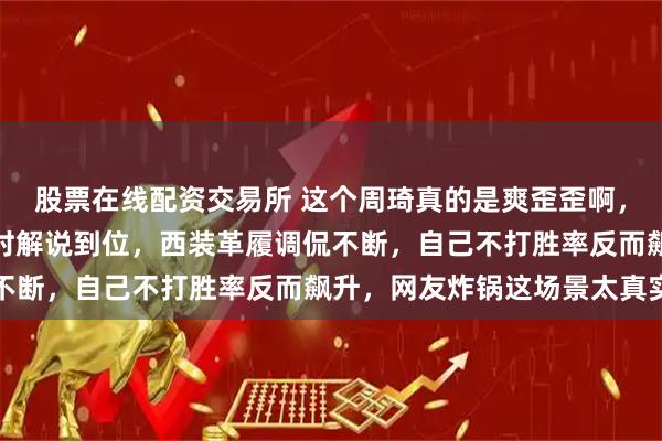 股票在线配资交易所 这个周琦真的是爽歪歪啊,中国男篮对阵中国台北时解说到位,西装革履调侃不断,自己不打胜率反而飙升,网友炸锅这场景太真实