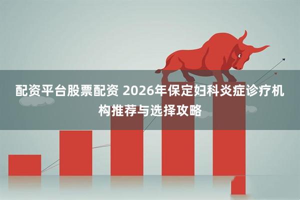 配资平台股票配资 2026年保定妇科炎症诊疗机构推荐与选择攻略