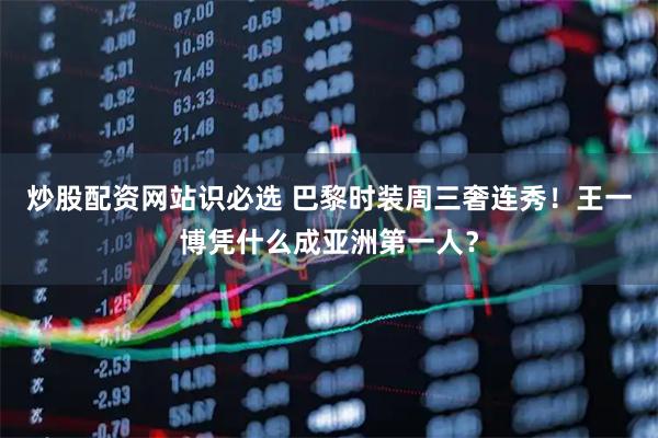 炒股配资网站识必选 巴黎时装周三奢连秀！王一博凭什么成亚洲第一人？