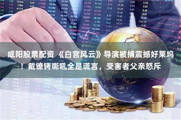 咸阳股票配资 《白宫风云》导演被捕震撼好莱坞！戴镣铐嘶吼全是谎言，受害者父亲怒斥